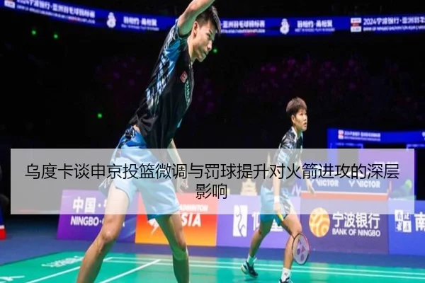 乌度卡谈申京投篮微调与罚球提升对火箭进攻的深层影响